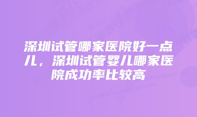 深圳试管哪家医院好一点儿，深圳试管婴儿哪家医院成功率比较高