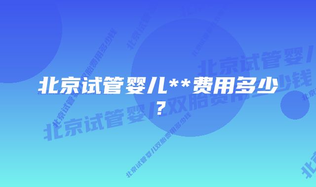 北京试管婴儿**费用多少?
