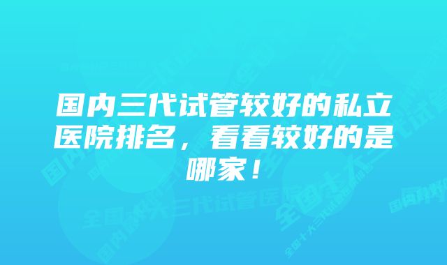 国内三代试管较好的私立医院排名,看看较好的是哪家!