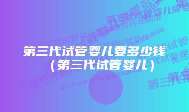 第三代试管婴儿要多少钱(第三代试管婴儿)