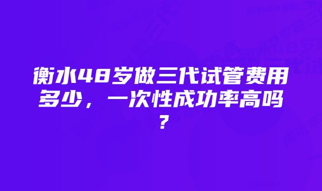 衡水48岁做三代试管费用多少,一次性成功率高吗?