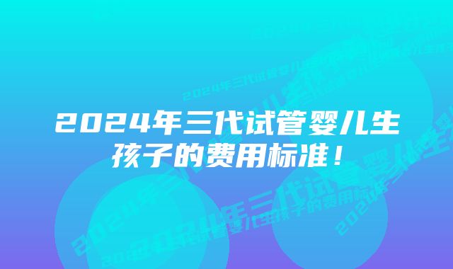 2024年三代试管婴儿生孩子的费用标准!