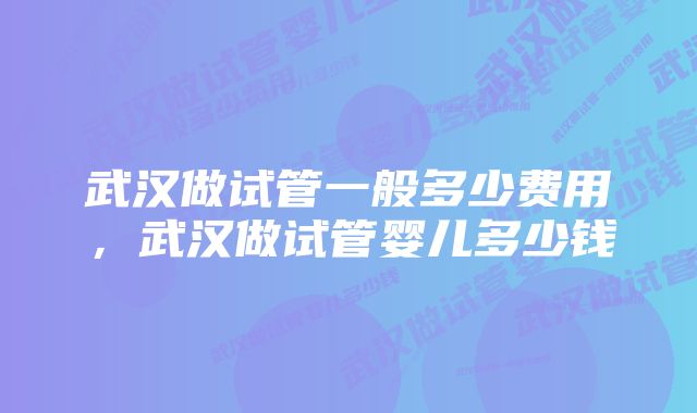 武汉做试管一般多少费用,武汉做试管婴儿多少钱