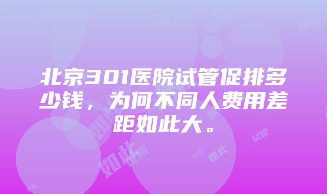 北京301医院试管促排多少钱，为何不同人费用差距如此大。