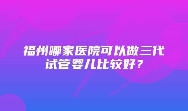 福州哪家医院可以做三代试管婴儿比较好?