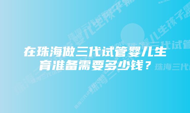 在珠海做三代试管婴儿生育准备需要多少钱?