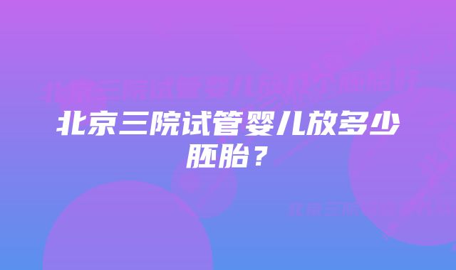 北京三院试管婴儿放多少胚胎?