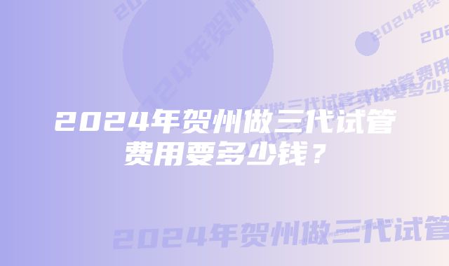 2024年贺州做三代试管费用要多少钱?