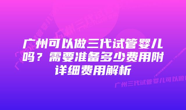 广州可以做三代试管婴儿吗?需要准备多少费用附详细费用解析