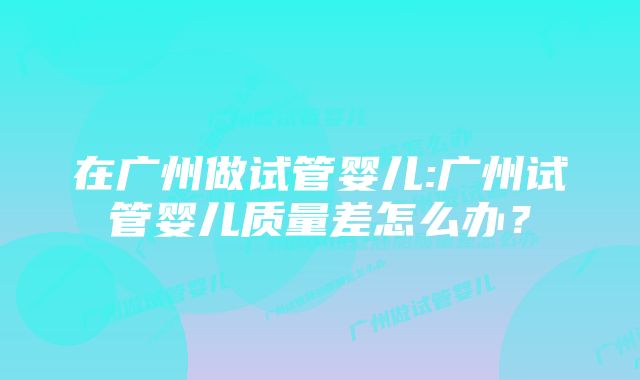 在广州做试管婴儿:广州试管婴儿质量差怎么办?