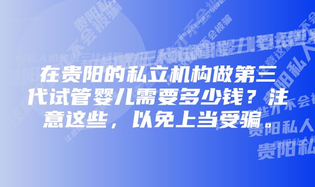 在贵阳的私立机构做第三代试管婴儿需要多少钱?注意这些,以免上当受骗。