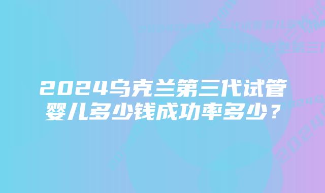 2024乌克兰第三代试管婴儿多少钱成功率多少?