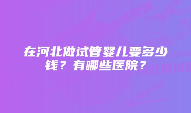 在河北做试管婴儿要多少钱?有哪些医院?