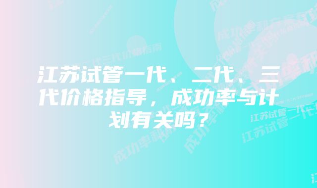 江苏试管一代、二代、三代价格指导,成功率与计划有关吗?