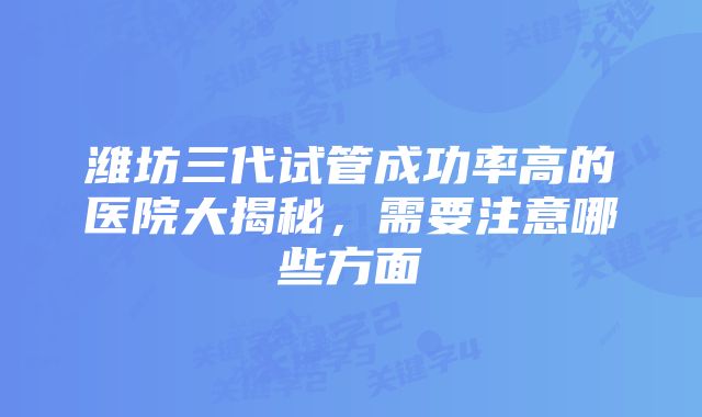 潍坊三代试管成功率高的医院大揭秘,需要注意哪些方面