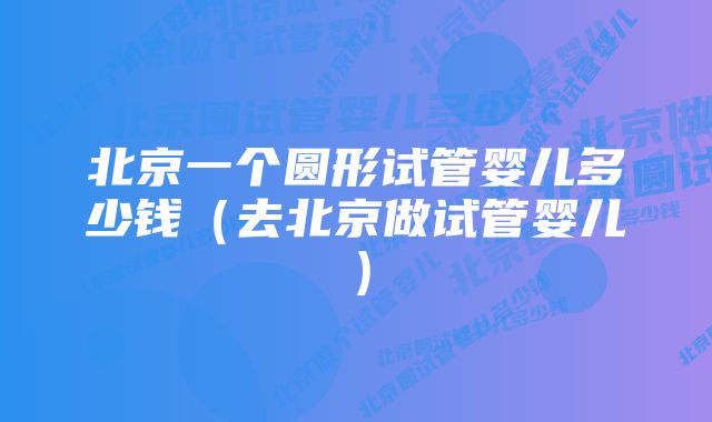 北京一个圆形试管婴儿多少钱(去北京做试管婴儿)