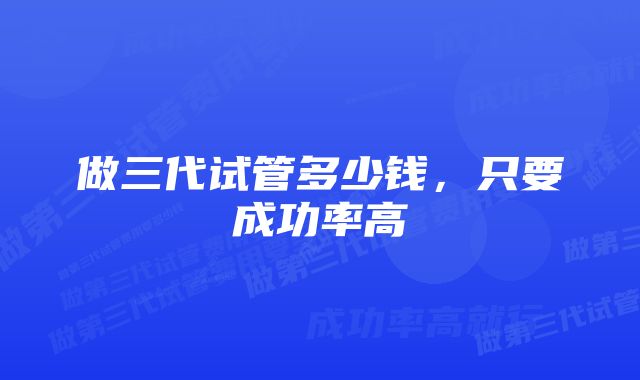 做三代试管多少钱,只要成功率高