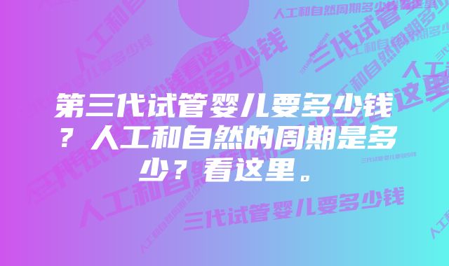 第三代试管婴儿要多少钱?人工和自然的周期是多少?看这里。