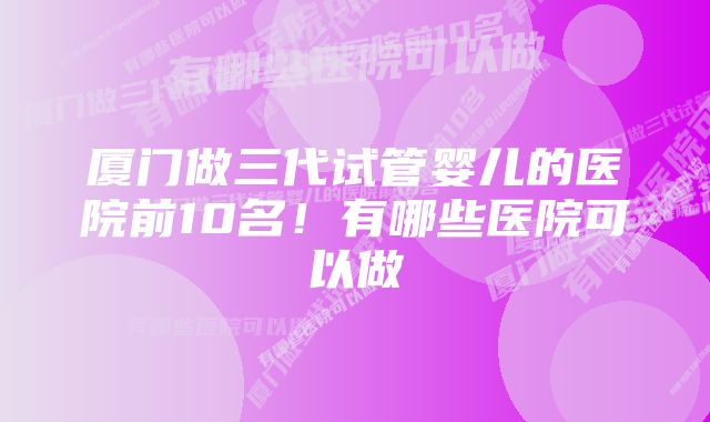 厦门做三代试管婴儿的医院前10名!有哪些医院可以做