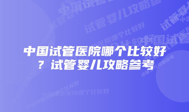 中国试管医院哪个比较好?试管婴儿攻略参考