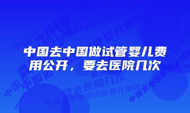 中国去中国做试管婴儿费用公开,要去医院几次
