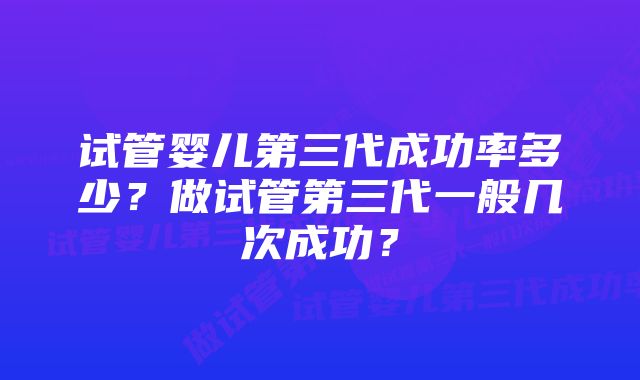 试管婴儿第三代成功率多少?做试管第三代一般几次成功?