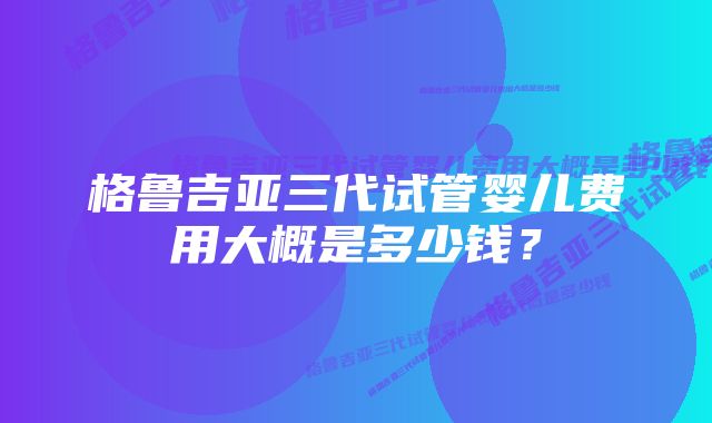 格鲁吉亚三代试管婴儿费用大概是多少钱?