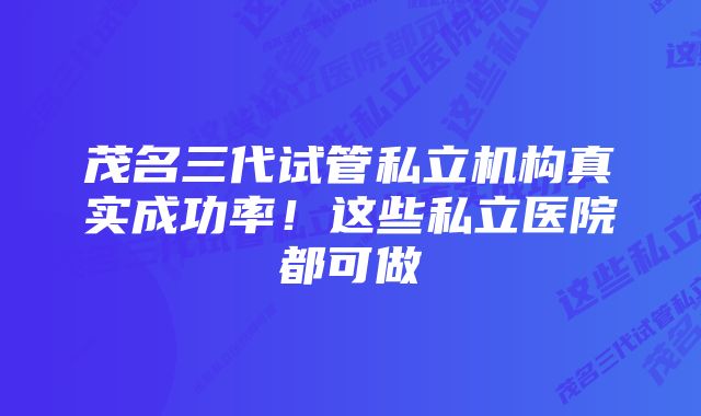 茂名三代试管私立机构真实成功率!这些私立医院都可做
