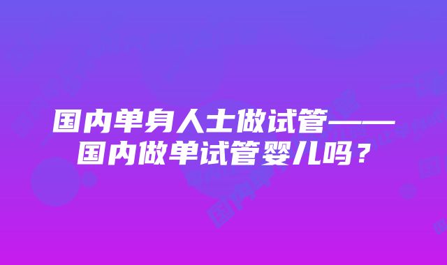 国内单身人士做试管——国内做单试管婴儿吗?