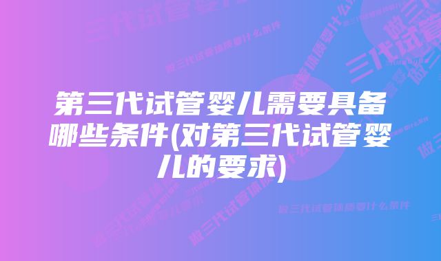 第三代试管婴儿需要具备哪些条件(对第三代试管婴儿的要求)