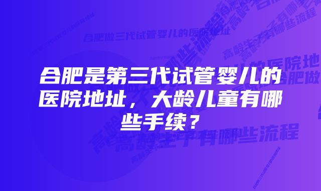 合肥是第三代试管婴儿的医院地址,大龄儿童有哪些手续?