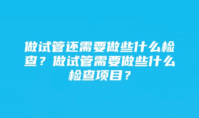 做试管还需要做些什么检查?做试管需要做些什么检查项目?