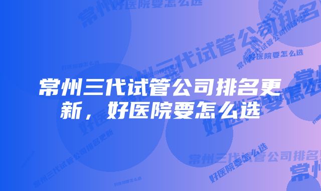 常州三代试管公司排名更新,好医院要怎么选