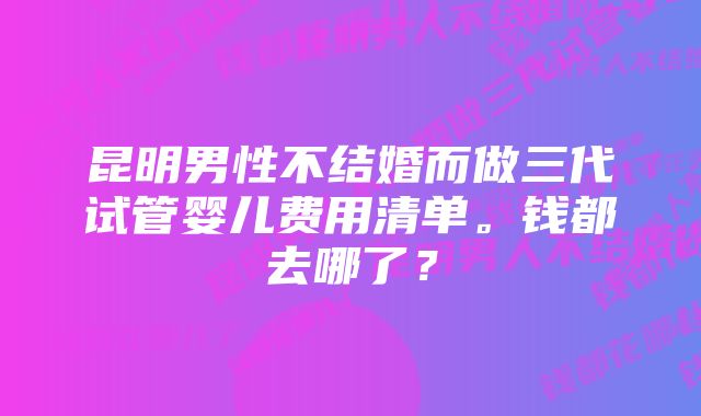 昆明男性不结婚而做三代试管婴儿费用清单。钱都去哪了?