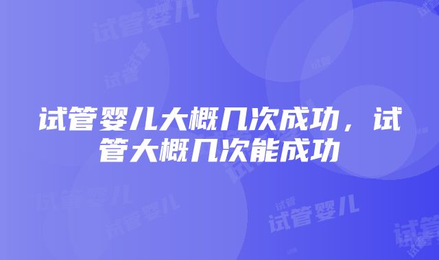 试管婴儿大概几次成功,试管大概几次能成功