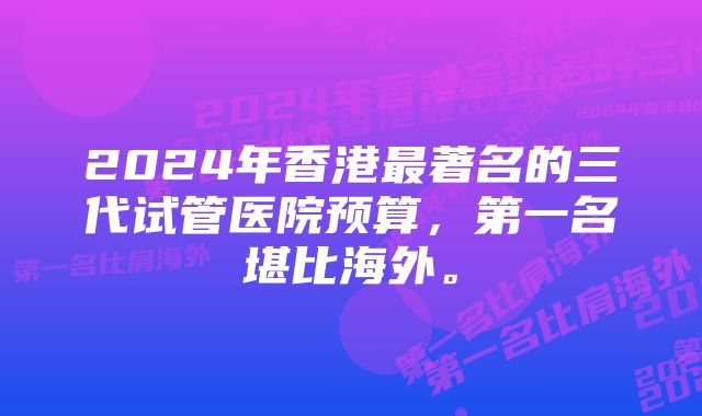2024年香港最著名的三代试管医院预算,第一名堪比海外。