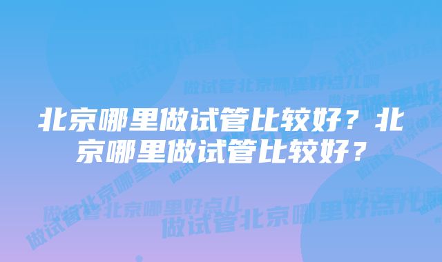 北京哪里做试管比较好?北京哪里做试管比较好?