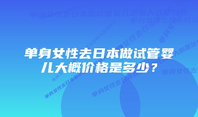 单身女性去日本做试管婴儿大概价格是多少?