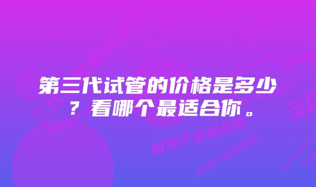 第三代试管的价格是多少?看哪个最适合你。