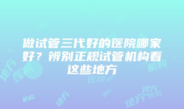做试管三代好的医院哪家好？辨别正规试管机构看这些地方