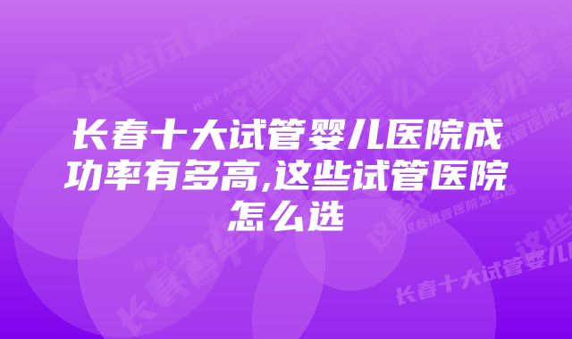 长春十大试管婴儿医院成功率有多高,这些试管医院怎么选