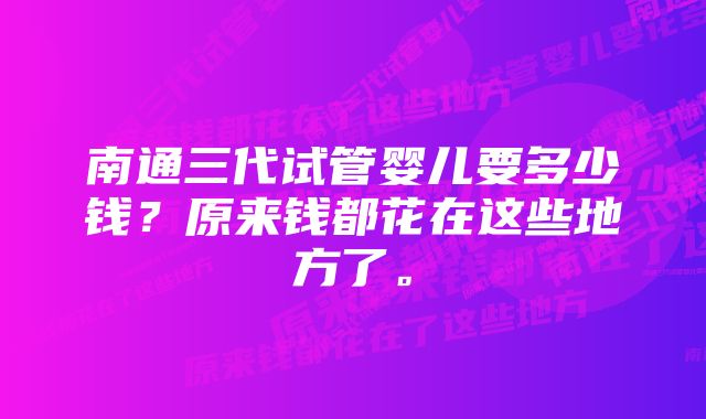 南通三代试管婴儿要多少钱?原来钱都花在这些地方了。