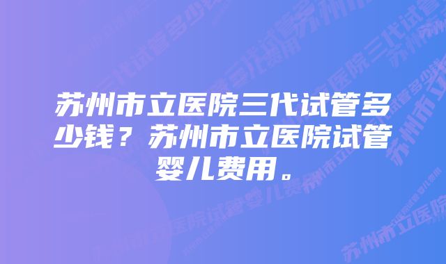 苏州市立医院三代试管多少钱?苏州市立医院试管婴儿费用。
