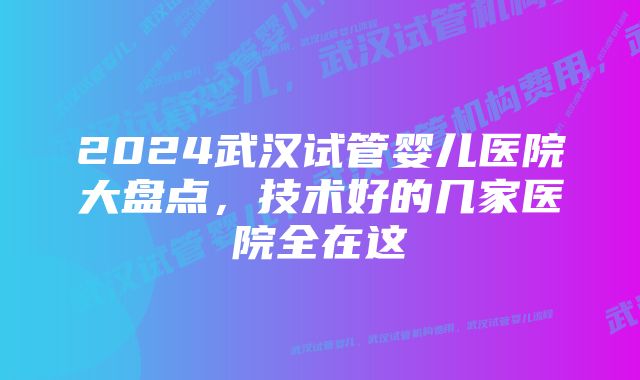 2024武汉试管婴儿医院大盘点,技术好的几家医院全在这