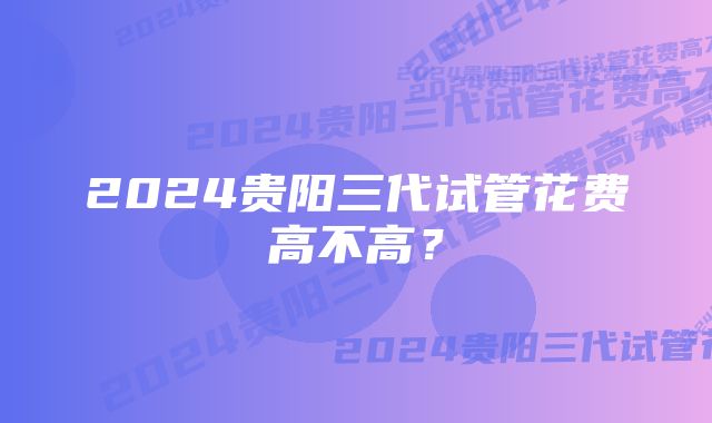 2024贵阳三代试管花费高不高?