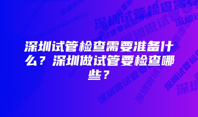 深圳试管检查需要准备什么?深圳做试管要检查哪些?