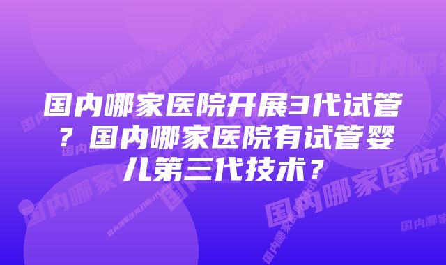 国内哪家医院开展3代试管?国内哪家医院有试管婴儿第三代技术?