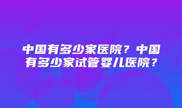 中国有多少家医院？中国有多少家试管婴儿医院？