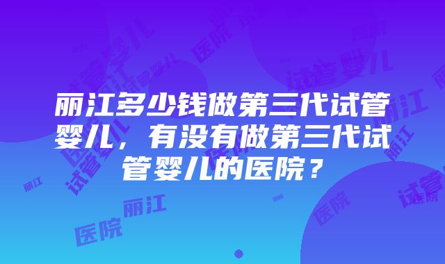丽江多少钱做第三代试管婴儿,有没有做第三代试管婴儿的医院?