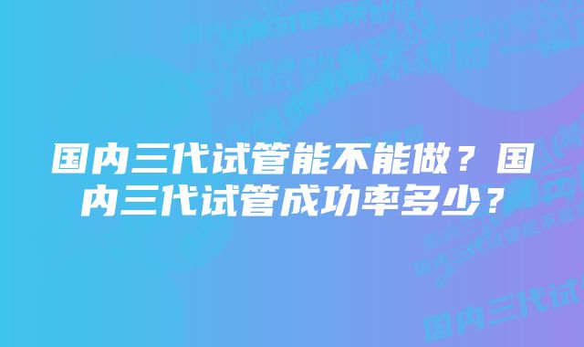 国内三代试管能不能做?国内三代试管成功率多少?